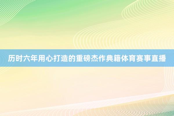 历时六年用心打造的重磅杰作典籍体育赛事直播