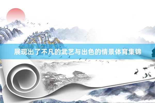 展现出了不凡的武艺与出色的情景体育集锦