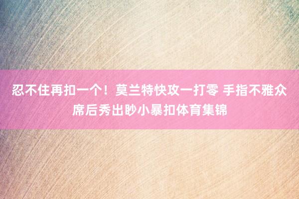 忍不住再扣一个！莫兰特快攻一打零 手指不雅众席后秀出眇小暴扣体育集锦