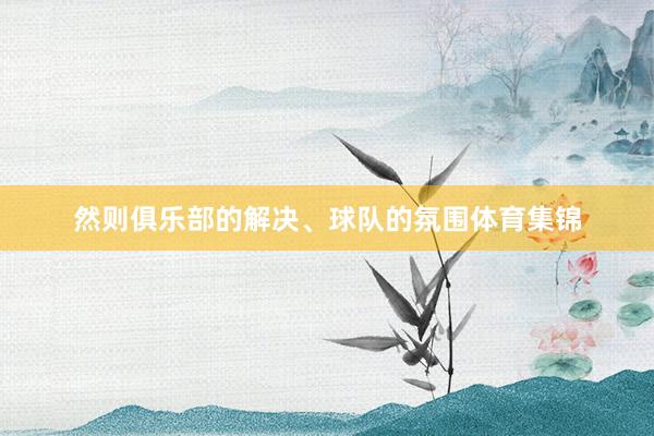 然则俱乐部的解决、球队的氛围体育集锦