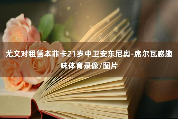尤文对租赁本菲卡21岁中卫安东尼奥-席尔瓦感趣味体育录像/图片