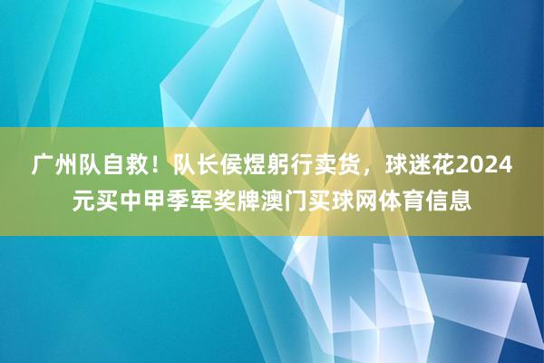 广州队自救！队长侯煜躬行卖货，球迷花2024元买中甲季军奖牌澳门买球网体育信息