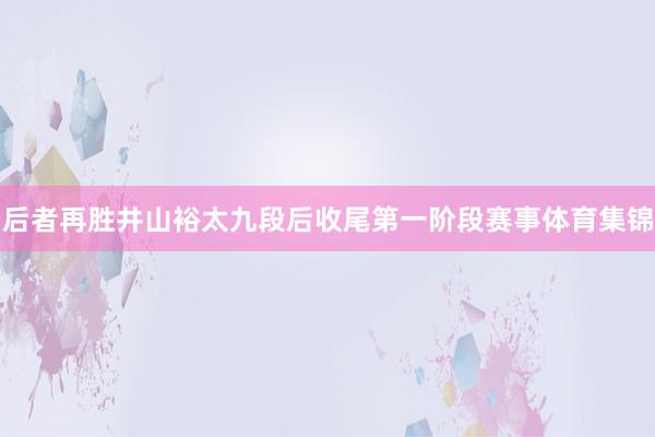 后者再胜井山裕太九段后收尾第一阶段赛事体育集锦