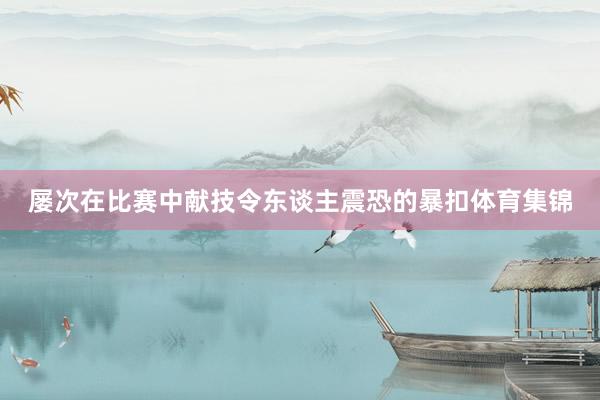 屡次在比赛中献技令东谈主震恐的暴扣体育集锦