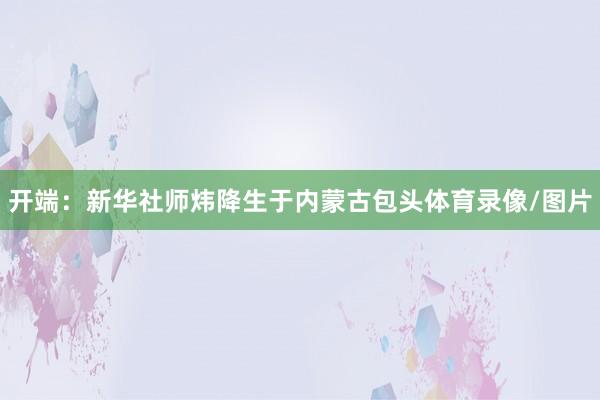 开端：新华社师炜降生于内蒙古包头体育录像/图片