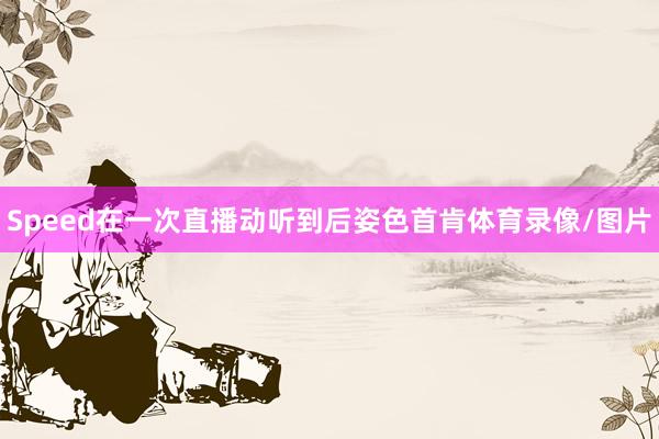 Speed在一次直播动听到后姿色首肯体育录像/图片